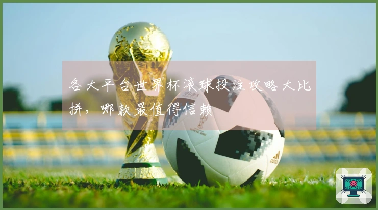 各大平台世界杯滚球投注攻略大比拼，哪款最值得信赖